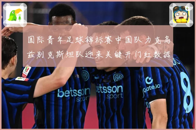 国际青年足球锦标赛中国队力克乌兹别克斯坦队迎来关键开门红数据研判