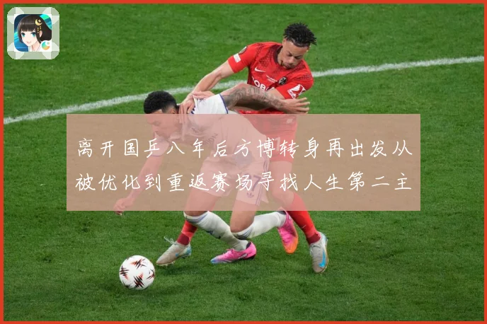 离开国乒八年后方博转身再出发从被优化到重返赛场寻找人生第二主赛场解读