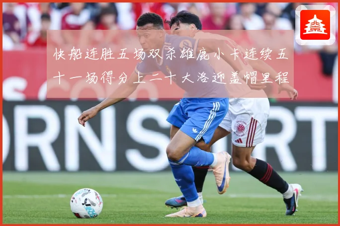 快船连胜五场双杀雄鹿小卡连续五十一场得分上二十大洛迎盖帽里程赛场复盘