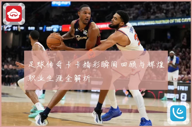 足球传奇卡卡精彩瞬间回顾与辉煌职业生涯全解析