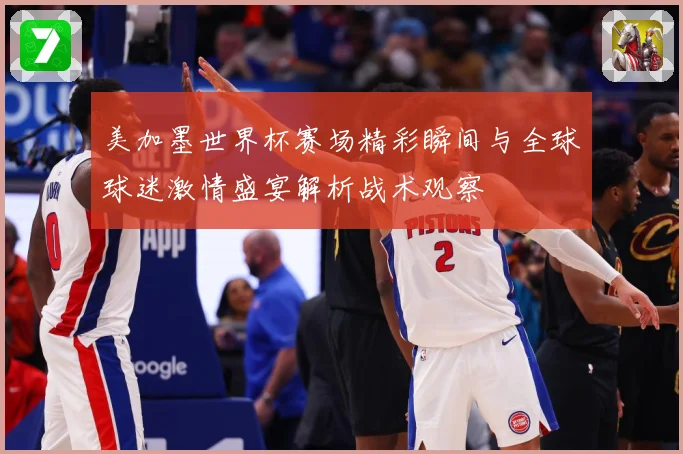 美加墨世界杯赛场精彩瞬间与全球球迷激情盛宴解析战术观察