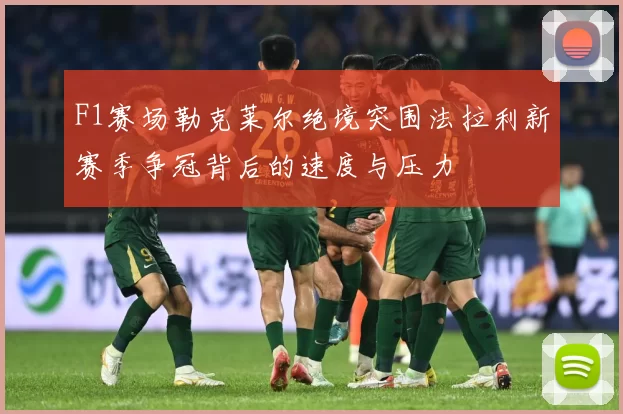 F1赛场勒克莱尔绝境突围法拉利新赛季争冠背后的速度与压力
