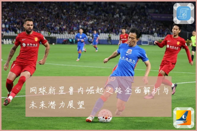 网球新星鲁内崛起之路全面解析与未来潜力展望